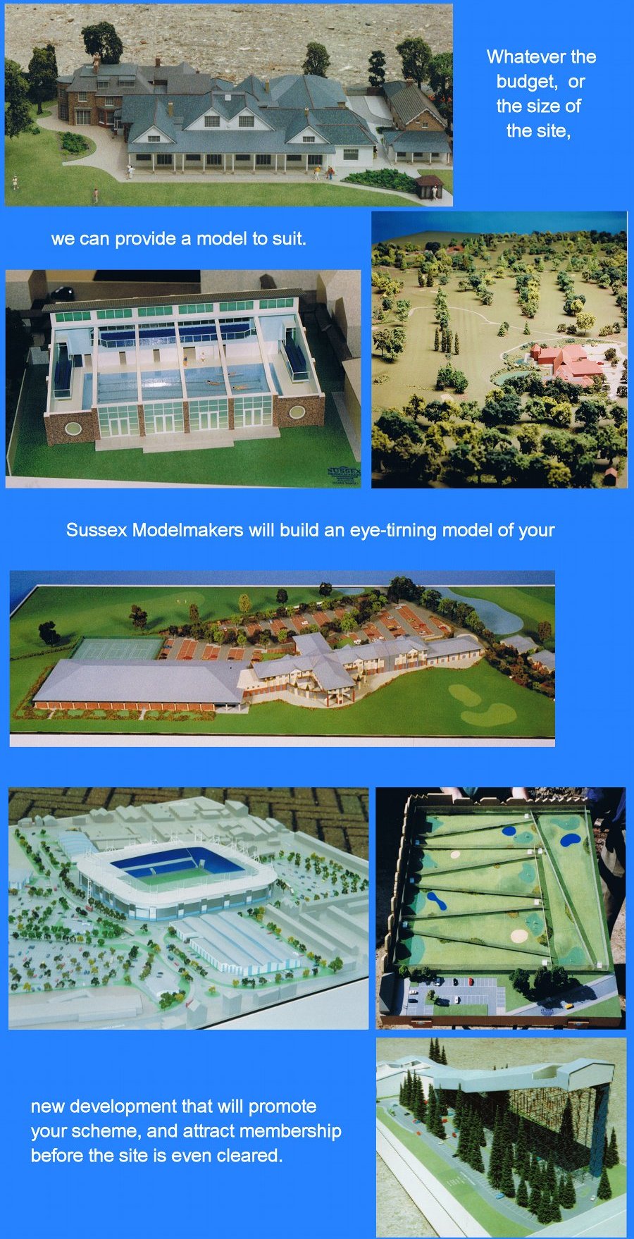 [Whatever the budget or size of the site, we can provide a model to suit. Sussex Modelmakers will build an eye-turning model of your new development that will promote your scheme and attract membership before the site is even cleared.]
