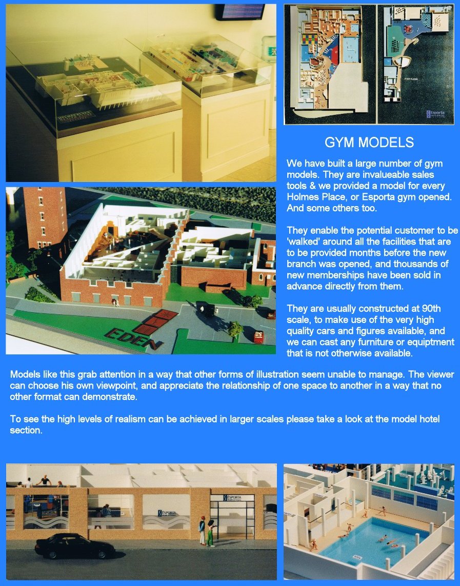 [We have built a large number of gym models. They are invaluable sales tools and we have provided a model for every Holmes Place or Esporta gym opened, and some others too. They enable the potential customer to be 'walked' around all the facilities that are to be provided months before the new branch is opened, and thousands of new memberships have been sold in advance directly from them. They are usually constructed at 90th scale, to make use of hte very high quality cars and figures available, and we can cast any furniture or equipment that is not otherwise available. Models like this grab attention in a way that other forms of illustration seem unable to manager. The viewer can choose his own viewpoint and appreciate the relationship of one space to another in a way that no other format can demonstrate. To see the high levels of realism that can be achieved in larger scales, please take a look at the model hotel section.]